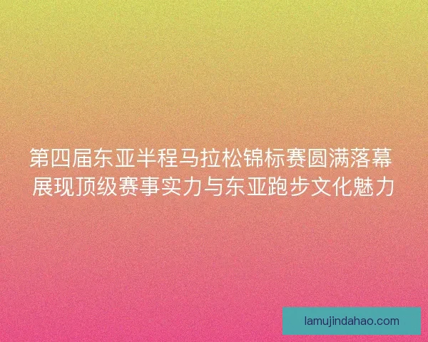 第四届东亚半程马拉松锦标赛圆满落幕 展现顶级赛事实力与东亚跑步文化魅力