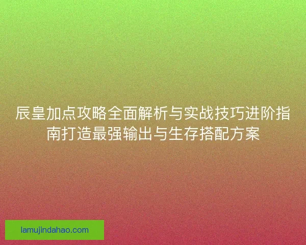 辰皇加点攻略全面解析与实战技巧进阶指南打造最强输出与生存搭配方案