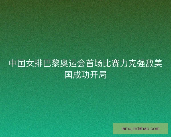 中国女排巴黎奥运会首场比赛力克强敌美国成功开局
