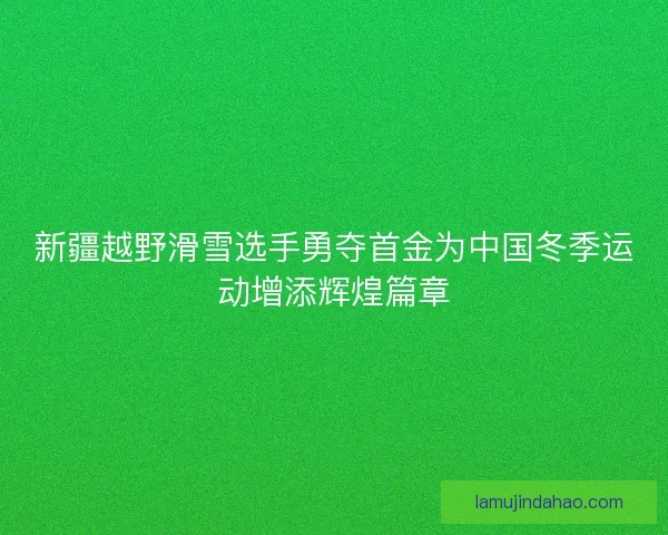 新疆越野滑雪选手勇夺首金为中国冬季运动增添辉煌篇章