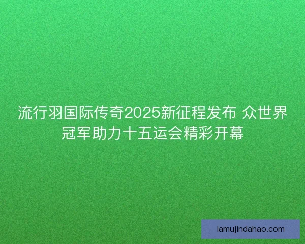 流行羽国际传奇2025新征程发布 众世界冠军助力十五运会精彩开幕