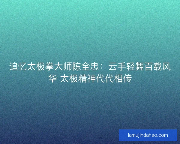 追忆太极拳大师陈全忠：云手轻舞百载风华 太极精神代代相传
