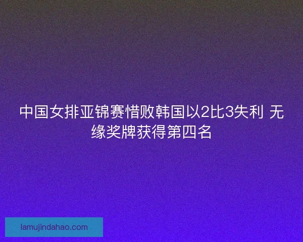中国女排亚锦赛惜败韩国以2比3失利 无缘奖牌获得第四名