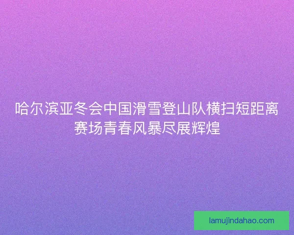 哈尔滨亚冬会中国滑雪登山队横扫短距离赛场青春风暴尽展辉煌