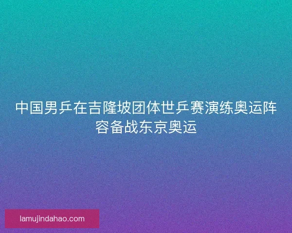 中国男乒在吉隆坡团体世乒赛演练奥运阵容备战东京奥运