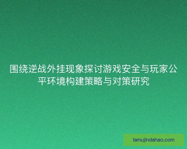 围绕逆战外挂现象探讨游戏安全与玩家公平环境构建策略与对策研究