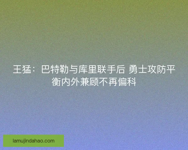 王猛：巴特勒与库里联手后 勇士攻防平衡内外兼顾不再偏科