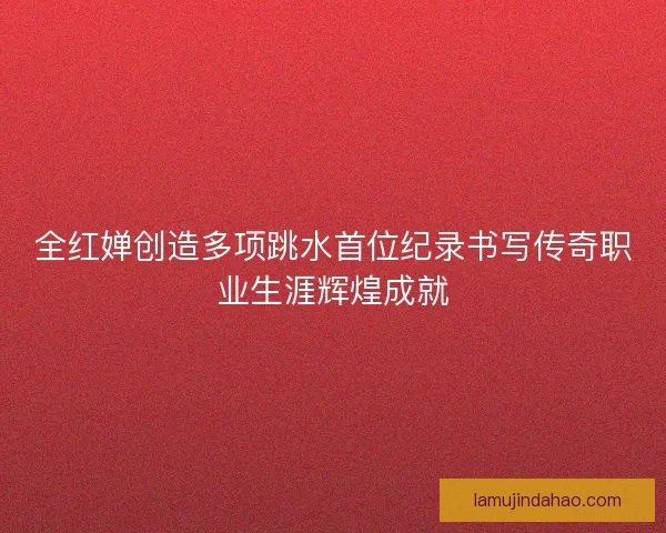 全红婵创造多项跳水首位纪录书写传奇职业生涯辉煌成就