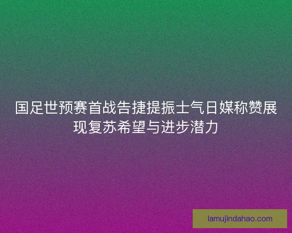 国足世预赛首战告捷提振士气日媒称赞展现复苏希望与进步潜力